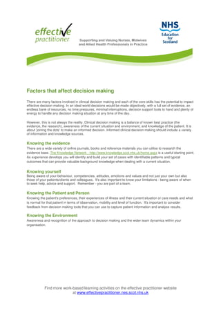Find more work-based learning activities on the effective practitioner website
at www.effectivepractitioner.nes.scot.nhs.uk
Factors that affect decision making
There are many factors involved in clinical decision making and each of the core skills has the potential to impact
effective decision making. In an ideal world decisions would be made objectively, with a full set of evidence, an
endless bank of resources, no time pressures, minimal interruptions, decision support tools to hand and plenty of
energy to handle any decision making situation at any time of the day.
However, this is not always the reality. Clinical decision making is a balance of known best practice (the
evidence, the research), awareness of the current situation and environment, and knowledge of the patient. It is
about 'joining the dots' to make an informed decision. Informed clinical decision making should include a variety
of information and knowledge sources.
Knowing the evidence
There are a wide variety of online journals, books and reference materials you can utilise to research the
evidence base. The Knowledge Network - http://www.knowledge.scot.nhs.uk/home.aspx is a useful starting point.
As experience develops you will identify and build your set of cases with identifiable patterns and typical
outcomes that can provide valuable background knowledge when dealing with a current situation.
Knowing yourself
Being aware of your behaviour, competencies, attitudes, emotions and values and not just your own but also
those of your patients/clients and colleagues. It's also important to know your limitations - being aware of when
to seek help, advice and support. Remember - you are part of a team.
Knowing the Patient and Person
Knowing the patient's preferences, their experiences of illness and their current situation or care needs and what
is normal for that patient in terms of observation, mobility and level of function. It's important to consider
feedback from decision making tools that you can use to capture patient information and analyse results.
Knowing the Environment
Awareness and recognition of the approach to decision making and the wider team dynamics within your
organisation.
 