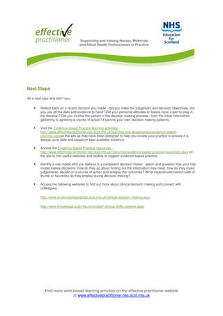 Find more work-based learning activities on the effective practitioner website
at www.effectivepractitioner.nes.scot.nhs.uk
Next Steps
As a next step why don't you:
• Reflect back on a recent decision you made - did you make the judgement and decision objectively, did
you use all the data and evidence to hand? Did your personal attitudes or biases have a part to play in
the decision? Did you involve the patient in the decision making process - from the initial information
gathering to agreeing a course of action? Examine your own decision making patterns.
• Visit the Evidence-based Practice learning activities -
http://www.effectivepractitioner.nes.scot.nhs.uk/learning-and-development/evidence-based-
practice.aspxon the site as they have been designed to help you review your practice to ensure it is
always up to date and based on best available evidence.
• Access the Evidence-based Practice resources -
http://www.effectivepractitioner.nes.scot.nhs.uk/resources/evidence-based-practice-resources.aspx on
the site to find useful websites and toolkits to support evidence-based practice.
• Identify a role model who you believe is a competent decision maker - watch and question how your role
model makes decisions: how do they go about finding out the information they need, how do they make
judgements, decide on a course of action and analyse the outcomes? What experienced-based rules of
thumb or heuristics do they employ during decision making?
• Access the following websites to find out more about clinical decision making and connect with
colleagues.
http://www.evidenceintopractice.scot.nhs.uk/clinical-decision-making.aspx
http://www.knowledge.scot.nhs.uk/scottish-clinical-skills-network.aspx
 