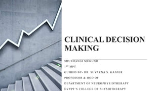 CLINICAL DECISION
MAKING
SHUBHANGI MUKUND
1ST MPT
GUIDED BY- DR. SUVARNA S. GANVIR
PROFESSOR & HOD OF
DEPARTMENT OF NEUROPHYSIOTHERAPY
DVVPF’S COLLEGE OF PHYSIOTHERAPY
 