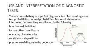 USE AND INTERPRETATION OF DIAGNOSTIC
TESTS
• There is no such thing as a perfect diagnostic test. Test results give us
test probabilities, not real probabilities. Test results have to be
interpreted because they are affected by the following:
• how ‘normal’ is defined
• factors other than disease
• operating characteristics
• sensitivity and specificity
• prevalence of disease in the population
 