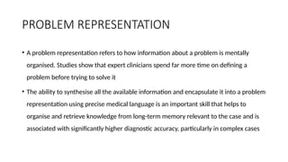 PROBLEM REPRESENTATION
• A problem representation refers to how information about a problem is mentally
organised. Studies show that expert clinicians spend far more time on defining a
problem before trying to solve it
• The ability to synthesise all the available information and encapsulate it into a problem
representation using precise medical language is an important skill that helps to
organise and retrieve knowledge from long-term memory relevant to the case and is
associated with significantly higher diagnostic accuracy, particularly in complex cases
 