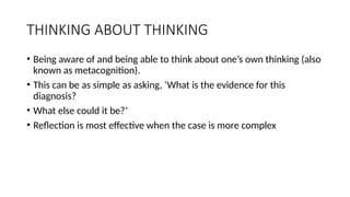THINKING ABOUT THINKING
• Being aware of and being able to think about one’s own thinking (also
known as metacognition).
• This can be as simple as asking, ‘What is the evidence for this
diagnosis?
• What else could it be?’
• Reflection is most effective when the case is more complex
 