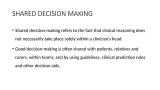 SHARED DECISION MAKING
• Shared decision-making refers to the fact that clinical reasoning does
not necessarily take place solely within a clinician’s head.
• Good decision-making is often shared with patients, relatives and
carers, within teams, and by using guidelines, clinical prediction rules
and other decision aids.
 
