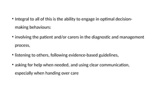 • Integral to all of this is the ability to engage in optimal decision-
making behaviours:
• involving the patient and/or carers in the diagnostic and management
process,
• listening to others, following evidence-based guidelines,
• asking for help when needed, and using clear communication,
especially when handing over care
 