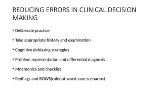 REDUCING ERRORS IN CLINICAL DECISION
MAKING
• Deliberate practice
• Take appropriate history and examination
• Cognitive debiasing strategies
• Problem representation and differential diagnosis
• Mnemonics and checklist
• Redflags and ROWS(ruleout worst case scenarios)
 