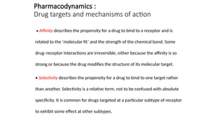 Pharmacodynamics :
Drug targets and mechanisms of action
• Affinity describes the propensity for a drug to bind to a receptor and is
related to the ‘molecular fit’ and the strength of the chemical bond. Some
drug–receptor interactions are irreversible, either because the affinity is so
strong or because the drug modifies the structure of its molecular target.
• Selectivity describes the propensity for a drug to bind to one target rather
than another. Selectivity is a relative term, not to be confused with absolute
specificity. It is common for drugs targeted at a particular subtype of receptor
to exhibit some effect at other subtypes.
 