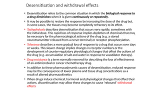 Desensitisation and withdrawal effects
• Desensitisation refers to the common situation in which the biological response to
a drug diminishes when it is given continuously or repeatedly.
• It may be possible to restore the response by increasing the dose of the drug but,
in some cases, the tissues may become completely refractory to its effect.
• Tachyphylaxis describes desensitisation that occurs very rapidly, sometimes with
the initial dose. This rapid loss of response implies depletion of chemicals that may
be necessary for the pharmacological actions of the drug (e.g. a stored
neurotransmitter released from a nerve terminal) or receptor phosphorylation.
• Tolerance describes a more gradual loss of response to a drug that occurs over days
or weeks. This slower change implies changes in receptor numbers or the
development of counter-regulatory physiological changes that offset the actions of
the drug (e.g. accumulation of salt and water in response to vasodilator therapy).
• Drug resistance is a term normally reserved for describing the loss of effectiveness
of an antimicrobial or cancer chemotherapy drug.
• In addition to these pharmacodynamic causes of desensitisation, reduced response
may be the consequence of lower plasma and tissue drug concentrations as a
result of altered pharmacokinetics
• When drugs induce chemical, hormonal and physiological changes that offset their
actions, discontinuation may allow these changes to cause ‘rebound’ withdrawal
effects
 