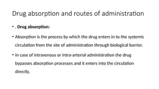Drug absorption and routes of administration
• . Drug absorption:
• Absorption is the process by which the drug enters in to the systemic
circulation from the site of administration through biological barrier.
• In case of intravenous or intra-arterial administration the drug
bypasses absorption processes and it enters into the circulation
directly.
 
