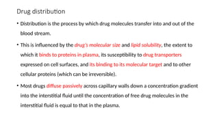 Drug distribution
• Distribution is the process by which drug molecules transfer into and out of the
blood stream.
• This is influenced by the drug’s molecular size and lipid solubility, the extent to
which it binds to proteins in plasma, its susceptibility to drug transporters
expressed on cell surfaces, and its binding to its molecular target and to other
cellular proteins (which can be irreversible).
• Most drugs diffuse passively across capillary walls down a concentration gradient
into the interstitial fluid until the concentration of free drug molecules in the
interstitial fluid is equal to that in the plasma.
 