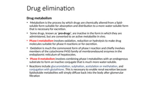 Drug elimination
Drug metabolism
• Metabolism is the process by which drugs are chemically altered from a lipid-
soluble form suitable for absorption and distribution to a more water-soluble form
that is necessary for excretion.
• Some drugs, known as ‘pro-drugs’, are inactive in the form in which they are
administered, but are converted to an active metabolite in vivo.
• Phase I metabolism involves oxidation, reduction or hydrolysis to make drug
molecules suitable for phase II reactions or for excretion.
• Oxidation is much the commonest form of phase I reaction and chiefly involves
members of the cytochrome P450 family of membranebound enzymes in the
endoplasmic reticulum of hepatocytes.
• Phase II metabolism involves combining phase I metabolites with an endogenous
substrate to form an inactive conjugate that is much more water-soluble.
• Reactions include glucuronidation, sulphation, acetylation or methylation, and
conjugation with glutathione. This is necessary to enable renal excretion because
lipidsoluble metabolites will simply diffuse back into the body after glomerular
filtration
 