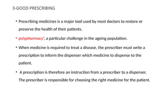 3-GOOD PRESCRIBING
• Prescribing medicines is a major tool used by most doctors to restore or
preserve the health of their patients.
• polypharmacy’, a particular challenge in the ageing population.
• When medicine is required to treat a disease, the prescriber must write a
prescription to inform the dispenser which medicine to dispense to the
patient.
• A prescription is therefore an instruction from a prescriber to a dispenser.
The prescriber is responsible for choosing the right medicine for the patient.
 