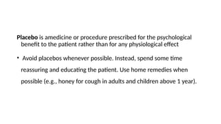 Placebo is amedicine or procedure prescribed for the psychological
benefit to the patient rather than for any physiological effect
• Avoid placebos whenever possible. Instead, spend some time
reassuring and educating the patient. Use home remedies when
possible (e.g., honey for cough in adults and children above 1 year).
 