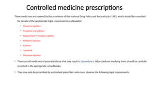 Controlled medicine prescriptions
These medicines are covered by the provisions of the National Drug Policy and Authority Act 1993, which should be consulted
for details of the appropriate legal requirements as stipulated
• Morphine injection
• Morphine oral solution
• Papaveretum + hyoscine injection
• Pethidine injection
• Codeine
• Tramadol
• Diazepam injection
• These are all medicines of potential abuse that may result in dependence. All procedures involving them should be carefully
recorded in the appropriate record books.
• They may only be prescribed by authorised prescribers who must observe the following legal requirements:
 