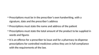 • Prescriptions must be in the prescriber’s own handwriting, with a
signature, date and the prescriber’s address
• Prescriptions must state the name and address of the patient
• Prescriptions must state the total amount of the product to be supplied in
words and figures
• It is an offence for a prescriber to issue and for a pharmacy to dispense
prescriptions for controlled medicines unless they are in full compliance
with the requirements of the law.
 