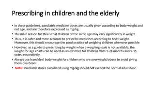 Prescribing in children and the elderly
• In these guidelines, paediatric medicine doses are usually given according to body weight and
not age, and are therefore expressed as mg/kg.
• The main reason for this is that children of the same age may vary significantly in weight.
• Thus, it is safer and more accurate to prescribe medicines according to body weight.
Moreover, this should encourage the good practice of weighing children whenever possible
• However, as a guide to prescribing by weight when a weighing scale is not available, the
weight-for-age charts can be used as an estimate for children from 1-24 months and 2-15
years, respectively.
• Always use lean/ideal body weight for children who are overweight/obese to avoid giving
them overdoses.
• Note: Paediatric doses calculated using mg/kg should not exceed the normal adult dose.
 