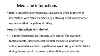 Medicine interactions
• Before prescribing any medicine, take care to avoid problems of
interactions with other medicines by obtaining details of any other
medication that the patient is taking
Note on interactions with alcohol.
• If a prescribed medicine interacts with alcohol (for example,
metronidazole, diazepam, anti-diabetic medicines, and tricyclic
antidepressants), caution the patient to avoid taking alcoholic drinks
during the course of treatment and for 48 hours afterwards.
 