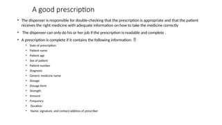 A good prescription
• The dispenser is responsible for double-checking that the prescription is appropriate and that the patient
receives the right medicine with adequate information on how to take the medicine correctly
• The dispenser can only do his or her job if the prescription is readable and complete .
• A prescription is complete if it contains the following information: 
• Date of prescription
• Patient name
• Patient age
• Sex of patient
• Patient number
• Diagnosis
• Generic medicine name
• Dosage
• Dosage form
• Strength
• Amount
• Frequency
• Duration
• Name, signature, and contact/address of prescriber
 