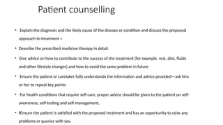 Patient counselling
• Explain the diagnosis and the likely cause of the disease or condition and discuss the proposed
approach to treatment ~
• Describe the prescribed medicine therapy in detail.
• Give advice on how to contribute to the success of the treatment (for example, rest, diet, fluids
and other lifestyle changes) and how to avoid the same problem in future
• Ensure the patient or caretaker fully understands the information and advice provided—ask him
or her to repeat key points
• For health conditions that require self-care, proper advice should be given to the patient on self-
awareness, self-testing and self-management.
• Ensure the patient is satisfied with the proposed treatment and has an opportunity to raise any
ƒ
problems or queries with you
 