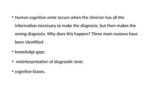 • Human cognitive error occurs when the clinician has all the
information necessary to make the diagnosis, but then makes the
wrong diagnosis. Why does this happen? Three main reasons have
been identified:
• knowledge gaps
• misinterpretation of diagnostic tests
• cognitive biases.
 