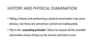 HISTORY AND PHYSICAL EXAMINATION
• Taking a history and performing a physical examination may seem
obvious, but these are sometimes carried out inadequately.
• This is the ‘unpacking principle’: failure to unpack all the available
information means things can be missed and lead to error
 