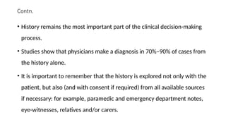 Contn.
• History remains the most important part of the clinical decision-making
process.
• Studies show that physicians make a diagnosis in 70%–90% of cases from
the history alone.
• It is important to remember that the history is explored not only with the
patient, but also (and with consent if required) from all available sources
if necessary: for example, paramedic and emergency department notes,
eye-witnesses, relatives and/or carers.
 