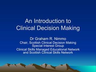 An Introduction to
Clinical Decision Making
Dr Graham R. Nimmo
Chair, Scottish Clinical Decision Making
Special Interest Group
Clinical Skills Managed Educational Network
and Scottish Clinical Skills Network
 