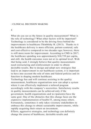: CLINICAL DECISION MAKING
4
What do you see as the future in quality measurement? What is
the role of technology? What other factors will be important?
Technology is considered to be the driving force behind the
improvements in healthcare Thimbleby H. (2013). Thanks to it
the healthcare delivery is more efficient, patient-centered, safe
and cost-effective compared to two decades ago; however, there
is still more room for improvement. According to CMS in 2017,
the healthcare spending was approximately $10,739 per capita,
and still, the health outcomes were not at its optimal level. With
that being said, I strongly believe that quality measurements
need restructuring and reinforcement in order to obtain
desirable results. But to design and adopt new strategies that
lead to an improvement in our healthcare system, it is important
to have into account the role of state and federal policies and its
function in shaping modern healthcare.
Technology has and will continue assisting in the quality
measurement, healthcare organizations now can adopt a system
where it can effectively implement a tailored program
accordingly with the company’s necessities. Satisfactory results
in quality measurements can be achieved only if the
government, health organizations and we (patients) have the
same goal. One of the obstacles that this change faces are the
expensive implementation of health IT, among many others.
Fortunately, sometimes it only takes visionary stakeholders to
embrace this change to obtain sustainable improvements, while
rapidly acquiring their return on investment.
Efforts, aggressive strategies, and technology can definitely
change the course of healthcare, desirable results and
 