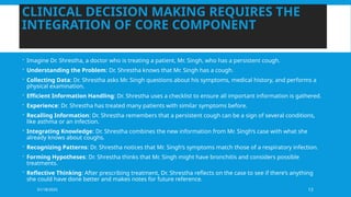 01/18/2025 13
CLINICAL DECISION MAKING REQUIRES THE
INTEGRATION OF CORE COMPONENT
 Imagine Dr. Shrestha, a doctor who is treating a patient, Mr. Singh, who has a persistent cough.
 Understanding the Problem: Dr. Shrestha knows that Mr. Singh has a cough.
 Collecting Data: Dr. Shrestha asks Mr. Singh questions about his symptoms, medical history, and performs a
physical examination.
 Efficient Information Handling: Dr. Shrestha uses a checklist to ensure all important information is gathered.
 Experience: Dr. Shrestha has treated many patients with similar symptoms before.
 Recalling Information: Dr. Shrestha remembers that a persistent cough can be a sign of several conditions,
like asthma or an infection.
 Integrating Knowledge: Dr. Shrestha combines the new information from Mr. Singh’s case with what she
already knows about coughs.
 Recognizing Patterns: Dr. Shrestha notices that Mr. Singh’s symptoms match those of a respiratory infection.
 Forming Hypotheses: Dr. Shrestha thinks that Mr. Singh might have bronchitis and considers possible
treatments.
 Reflective Thinking: After prescribing treatment, Dr. Shrestha reflects on the case to see if there’s anything
she could have done better and makes notes for future reference.
 