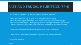 01/18/2025 15
FAST AND FRUGAL HEURISTICS (FFH)
 In this type of framework of decision making, decisions are made
 Fast: quick decisions (eg, triaging in an emergency department)
 Frugal: simple cognitive exercise, often intuitive, resource/ information frugal
 Heuristic: mental shortcut developed by clinician over a period of time that include
pattern recognition of disease, case experience, intuitive decision based on past
 Often used by experienced physiotherapist in clinical decision making
 Often used in case of emergency where rapid decisions needs to be made
 Associated with bias
 