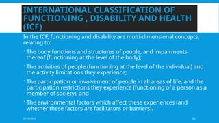 01/18/2025 22
INTERNATIONAL CLASSIFICATION OF
FUNCTIONING , DISABILITY AND HEALTH
(ICF)
In the ICF, functioning and disability are multi-dimensional concepts,
relating to:
 The body functions and structures of people, and impairments
thereof (functioning at the level of the body);
 The activities of people (functioning at the level of the individual) and
the activity limitations they experience;
 The participation or involvement of people in all areas of life, and the
participation restrictions they experience (functioning of a person as a
member of society); and
 The environmental factors which affect these experiences (and
whether these factors are facilitators or barriers).
 