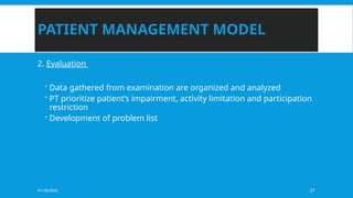 01/18/2025 27
PATIENT MANAGEMENT MODEL
2. Evaluation
 Data gathered from examination are organized and analyzed
 PT prioritize patient’s impairment, activity limitation and participation
restriction
 Development of problem list
 