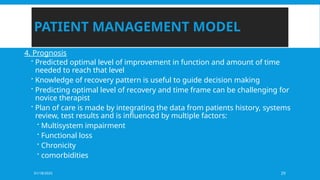 01/18/2025 29
PATIENT MANAGEMENT MODEL
4. Prognosis
 Predicted optimal level of improvement in function and amount of time
needed to reach that level
 Knowledge of recovery pattern is useful to guide decision making
 Predicting optimal level of recovery and time frame can be challenging for
novice therapist
 Plan of care is made by integrating the data from patients history, systems
review, test results and is influenced by multiple factors:
 Multisystem impairment
 Functional loss
 Chronicity
 comorbidities
 