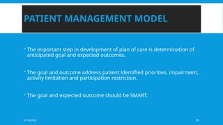 01/18/2025 30
PATIENT MANAGEMENT MODEL
 The important step in development of plan of care is determination of
anticipated goal and expected outcomes.
 The goal and outcome address patient identified priorities, impairment,
activity limitation and participation restriction.
 The goal and expected outcome should be SMART.
 