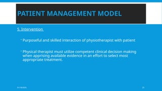 01/18/2025 31
PATIENT MANAGEMENT MODEL
5. Intervention
 Purposeful and skilled interaction of physiotherapist with patient
 Physical therapist must utilize competent clinical decision making
when apprising available evidence in an effort to select most
appropriate treatment.
 