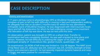 01/18/2025 34
CASE DESCRIPTION
 History and examination
A 17 years old boy came to physiotherapy OPD at Dhulikhel Hospital with chief
complain of pain at left hip with difficulty in moving in bed and independent walking.
He allegedly had met an accident 2 months back for which he was admitted to
orthopedic ward of Dhulikhel Hospital. He was diagnosed with mild traumatic brain
injury and left hip dislocation for which he had undergone conservative treatment
and relocation of left hip was done. He was on rest until this time.
On observation, patient was brought to OPD on a wheel chair. Transfer to
examination bed was completely assisted. He was well oriented to time place and
person. However, he had difficulty in undoing the zipper of his jacket. He had
developed atrophy of musculature like, gluteal muscle, quadriceps, calf.
On examination, his ROM of left knee was limited to -5 to 90 degree. The MMT score
of hip flexor was 2/5, abductor was 3/5, extensor was 3/5. similarly strength of knee
flexors and extensors were3/5. he had severely impaired dynamic balance and nose
to finger test were positive for coordination.
 