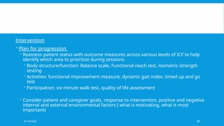 01/18/2025 39
Intervention
 Plan for progression
 Reassess patient status with outcome measures across various levels of ICF to help
identify which area to prioritize during sessions:
 Body structure/function: Balance scale, Functional reach test, isometric strength
testing
 Activities: functional improvement measure, dynamic gait index, timed up and go
test
 Participation: six minute walk test, quality of life assessment
 Consider patient and caregiver goals, response to intervention, positive and negative
internal and external environmental factors ( what is motivating, what is most
important)
 