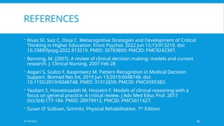 01/18/2025 40
REFERENCES
 Rivas SF, Saiz C, Ossa C. Metacognitive Strategies and Development of Critical
Thinking in Higher Education. Front Psychol. 2022 Jun 15;13:913219. doi:
10.3389/fpsyg.2022.913219. PMID: 35783800; PMCID: PMC9242397.
 Banning, M. (2007). A review of clinical decision making: models and current
research. J. Clinical Nursing, 2007 Feb 28
 Asgari S, Scalzo F, Kasprowicz M. Pattern Recognition in Medical Decision
Support. Biomed Res Int. 2019 Jun 13;2019:6048748. doi:
10.1155/2019/6048748. PMID: 31312659; PMCID: PMC6595383.
 Yazdani S, Hosseinzadeh M, Hosseini F. Models of clinical reasoning with a
focus on general practice: A critical review. J Adv Med Educ Prof. 2017
Oct;5(4):177-184. PMID: 28979912; PMCID: PMC5611427.
 Susan O’ Sullivan, Schmitz. Physical Rehabilitation. 7th
Edition.
 