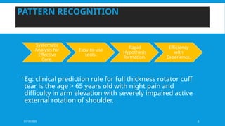 01/18/2025 6
PATTERN RECOGNITION
 Eg: clinical prediction rule for full thickness rotator cuff
tear is the age > 65 years old with night pain and
difficulty in arm elevation with severely impaired active
external rotation of shoulder.
Systematic
Analysis for
Effective
Care.
Easy-to-use
tools.
Rapid
Hypothesis
formation.
Efficiency
with
Experience.
 