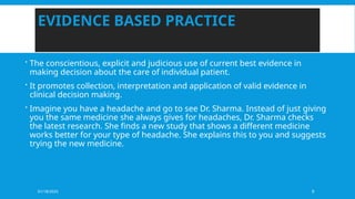 01/18/2025 9
EVIDENCE BASED PRACTICE
 The conscientious, explicit and judicious use of current best evidence in
making decision about the care of individual patient.
 It promotes collection, interpretation and application of valid evidence in
clinical decision making.
 Imagine you have a headache and go to see Dr. Sharma. Instead of just giving
you the same medicine she always gives for headaches, Dr. Sharma checks
the latest research. She finds a new study that shows a different medicine
works better for your type of headache. She explains this to you and suggests
trying the new medicine.
 