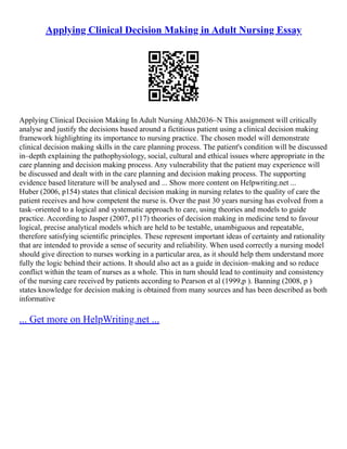 Applying Clinical Decision Making in Adult Nursing Essay
Applying Clinical Decision Making In Adult Nursing Ahh2036–N This assignment will critically
analyse and justify the decisions based around a fictitious patient using a clinical decision making
framework highlighting its importance to nursing practice. The chosen model will demonstrate
clinical decision making skills in the care planning process. The patient's condition will be discussed
in–depth explaining the pathophysiology, social, cultural and ethical issues where appropriate in the
care planning and decision making process. Any vulnerability that the patient may experience will
be discussed and dealt with in the care planning and decision making process. The supporting
evidence based literature will be analysed and ... Show more content on Helpwriting.net ...
Huber (2006, p154) states that clinical decision making in nursing relates to the quality of care the
patient receives and how competent the nurse is. Over the past 30 years nursing has evolved from a
task–oriented to a logical and systematic approach to care, using theories and models to guide
practice. According to Jasper (2007, p117) theories of decision making in medicine tend to favour
logical, precise analytical models which are held to be testable, unambiguous and repeatable,
therefore satisfying scientific principles. These represent important ideas of certainty and rationality
that are intended to provide a sense of security and reliability. When used correctly a nursing model
should give direction to nurses working in a particular area, as it should help them understand more
fully the logic behind their actions. It should also act as a guide in decision–making and so reduce
conflict within the team of nurses as a whole. This in turn should lead to continuity and consistency
of the nursing care received by patients according to Pearson et al (1999,p ). Banning (2008, p )
states knowledge for decision making is obtained from many sources and has been described as both
informative
... Get more on HelpWriting.net ...
 