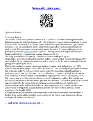 Systematic review paper
Systematic Review
Systematic Review
The purpose of this meta–synthesis research was to synthesize a qualitative study performed to
better understand the underlying reasons why only a fraction of cancer patients participate in cancer
research trials. The attempt is to explore factors that influence participation in this type of study.
Literature in the subject indicates poorly understood process of how patients are enrolled into
clinical trials. This systematic review tries to improve the patient decision–making process in
participating in cancer clinical trial and to provide Oncology nurses to treat patients with solid
background utilizing evidence based practice (Biedrzycki, 2010).
The study was conducted in hope to ... Show more content on Helpwriting.net ...
Three studies tested an educational intervention and two studies used an experimental design. 50%
of the studies did not report timing of the research in relation to the decision regarding clinical trial
participation (Biedrzycki, 2010).
During meta–analysis, response rates varied by type of measure and study design, only 50%
reported response rates (range = 21% – 95%, median=71%. 29% declined participating because they
had no interest and 24% declined with no reason given. One major reason people declined to
participate was because they had no access or could not use a computer. Multiple time measures
were conducted in decision regret, it was noted that responses were reduced (Biedrzycki, 2010).
The process used to pool the data together was clinical trial decision making. The main factors
influencing this process consist of patient, provider, and treatment. Two studies specifically explored
decision making by the patient. Education requirements impacted decision making since
understanding the risks and benefits of clinical trials was the most important factor taken into
consideration by the patient. Educational interventions were noted to have increased patient
enrollment. (Biedrzycki, 2010).
If the patient found the education from the provider to be coercive, treatment was considered a
burden. Time and travel also posed an inconvenience on the patient since it adversely affected
quality of life and therefore deterred
... Get more on HelpWriting.net ...
 