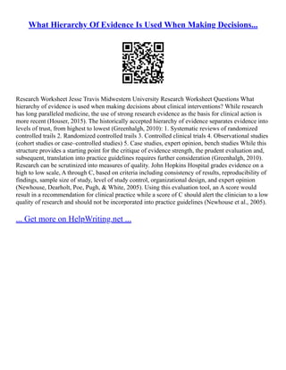 What Hierarchy Of Evidence Is Used When Making Decisions...
Research Worksheet Jesse Travis Midwestern University Research Worksheet Questions What
hierarchy of evidence is used when making decisions about clinical interventions? While research
has long paralleled medicine, the use of strong research evidence as the basis for clinical action is
more recent (Houser, 2015). The historically accepted hierarchy of evidence separates evidence into
levels of trust, from highest to lowest (Greenhalgh, 2010): 1. Systematic reviews of randomized
controlled trails 2. Randomized controlled trails 3. Controlled clinical trials 4. Observational studies
(cohort studies or case–controlled studies) 5. Case studies, expert opinion, bench studies While this
structure provides a starting point for the critique of evidence strength, the prudent evaluation and,
subsequent, translation into practice guidelines requires further consideration (Greenhalgh, 2010).
Research can be scrutinized into measures of quality. John Hopkins Hospital grades evidence on a
high to low scale, A through C, based on criteria including consistency of results, reproducibility of
findings, sample size of study, level of study control, organizational design, and expert opinion
(Newhouse, Dearholt, Poe, Pugh, & White, 2005). Using this evaluation tool, an A score would
result in a recommendation for clinical practice while a score of C should alert the clinician to a low
quality of research and should not be incorporated into practice guidelines (Newhouse et al., 2005).
... Get more on HelpWriting.net ...
 
