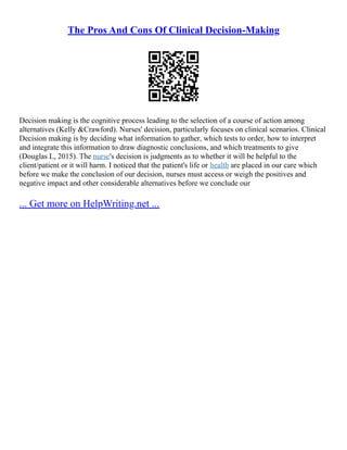The Pros And Cons Of Clinical Decision-Making
Decision making is the cognitive process leading to the selection of a course of action among
alternatives (Kelly &Crawford). Nurses' decision, particularly focuses on clinical scenarios. Clinical
Decision making is by deciding what information to gather, which tests to order, how to interpret
and integrate this information to draw diagnostic conclusions, and which treatments to give
(Douglas L, 2015). The nurse's decision is judgments as to whether it will be helpful to the
client/patient or it will harm. I noticed that the patient's life or health are placed in our care which
before we make the conclusion of our decision, nurses must access or weigh the positives and
negative impact and other considerable alternatives before we conclude our
... Get more on HelpWriting.net ...
 
