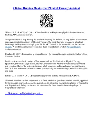 Clinical Decision Making For Physical Therapy Assistant
Skinner, S. B., & McVey, C. (2011). Clinical decision making for the physical therapist assistant.
Sudbury, MA: Jones and Bartlett.
This guide is built to help develop the essentials to caring for patients. To help people or students to
make decisions to the pathway of Physical Therapy. The book then later proceeds to talk about
internships and how to score a high grade for the NPTE which is the National Exam for Physical
Therapy. A good thing about this book is that it can be used at any level of Physical Therapy
Assistant education.
Dreeben, O. (2007). Introduction to physical therapy for physical therapist assistants. Sudbury, MA:
Jones and Bartlett.
In this book we see that it consists of five parts which are The Profession, Physical Therapy
Specialties, Ethical and Legal Issues, and the Communication. Another factor is the development
and evolution. Half of the textbook discusses rehab treatments and the culture of physical therapy
itself. It is also mentioned on how to choose your specialty such as neurology, pediatrics, orthopedic
and more
Fetters, L., & Tilson, J. (2012). Evidence based physical therapy. Philadelphia: F.A. Davis.
This book mentions the five steps which is to focus on clinical questions, conduct a search, appraisal
for the research, interrogation, and the evaluation. An interesting chapter is the chapter of finding the
real diagnosis and finding out the specific treatments for them. Another interesting chapter is
Chapter Four where the
... Get more on HelpWriting.net ...
 