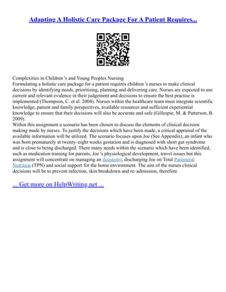 Adapting A Holistic Care Package For A Patient Requires...
Complexities in Children 's and Young Peoples Nursing
Formulating a holistic care package for a patient requires children 's nurses to make clinical
decisions by identifying needs, prioritising, planning and delivering care. Nurses are expected to use
current and relevant evidence in their judgement and decisions to ensure the best practise is
implemented (Thompson, C. et al. 2004). Nurses within the healthcare team must integrate scientific
knowledge, patient and family perspectives, available resources and sufficient experiential
knowledge to ensure that their decisions will also be accurate and safe (Gillespie, M. & Patterson, B.
2009).
Within this assignment a scenario has been chosen to discuss the elements of clinical decision
making made by nurses. To justify the decisions which have been made, a critical appraisal of the
available information will be utilized. The scenario focuses upon Joe (See Appendix), an infant who
was born prematurely at twenty–eight weeks gestation and is diagnosed with short gut syndrome
and is close to being discharged. There many needs within the scenario which have been identified,
such as medication training for parents, Joe 's physiological development, travel issues but this
assignment will concentrate on managing an ileostomy, discharging Joe on Total Parenteral
Nutrition (TPN) and social support for the home environment. The aim of the nurses clinical
decisions will be to prevent infection, skin breakdown and re–admission, therefore
... Get more on HelpWriting.net ...
 