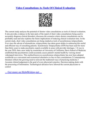 Video Consultations As Tools Of Clinical Evaluation
The current study analyses the potential of shorter video consultations as tools of clinical evaluation.
It also provides evidence in the later parts of the report of short video consultations being used to
accurately diagnose clinical disorders; discusses the scenarios where shorter consultations can be
profitably used and also explores the future implications of reducing clinical evaluation time. In the
current study, short video consultations are being studied as tools of asynchronous telepsychiatry.
Ever since the advent of telemedicine, telepsychiatry has taken great strides in embracing this useful
and efficient way of consulting patients. Synchronous Telepsychiatry (STP) has been used for more
than thirty years to make psychiatric experts available in areas with provider shortages. 1 It was in
the year 2010, that a new study by researchers at University of California, Davis School of Medicine
established that psychiatrists could accurately assess patient's mental health by viewing stored
videotaped interviews. This method known as asynchronous telepsychiatry has now been adopted
worldwide as a convenient and economical alternative to face to face consultations.2 Contemporary
literature reflects the growing need to reinvent the traditional ways of practicing medicine.3
Accurate clinical judgement is the goal of every physician's practice. Decision making deals with
the processing of information. Technological advances have allowed the current physicians to
control
... Get more on HelpWriting.net ...
 