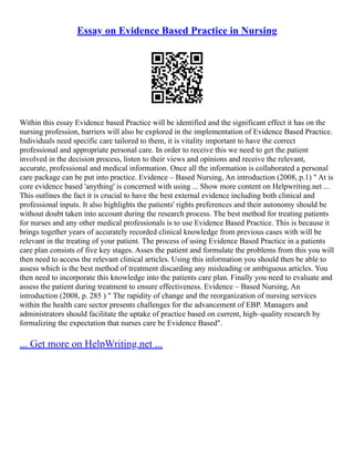Essay on Evidence Based Practice in Nursing
Within this essay Evidence based Practice will be identified and the significant effect it has on the
nursing profession, barriers will also be explored in the implementation of Evidence Based Practice.
Individuals need specific care tailored to them, it is vitality important to have the correct
professional and appropriate personal care. In order to receive this we need to get the patient
involved in the decision process, listen to their views and opinions and receive the relevant,
accurate, professional and medical information. Once all the information is collaborated a personal
care package can be put into practice. Evidence – Based Nursing, An introduction (2008, p.1) " At is
core evidence based 'anything' is concerned with using ... Show more content on Helpwriting.net ...
This outlines the fact it is crucial to have the best external evidence including both clinical and
professional inputs. It also highlights the patients' rights preferences and their autonomy should be
without doubt taken into account during the research process. The best method for treating patients
for nurses and any other medical professionals is to use Evidence Based Practice. This is because it
brings together years of accurately recorded clinical knowledge from previous cases with will be
relevant in the treating of your patient. The process of using Evidence Based Practice in a patients
care plan consists of five key stages. Asses the patient and formulate the problems from this you will
then need to access the relevant clinical articles. Using this information you should then be able to
assess which is the best method of treatment discarding any misleading or ambiguous articles. You
then need to incorporate this knowledge into the patients care plan. Finally you need to evaluate and
assess the patient during treatment to ensure effectiveness. Evidence – Based Nursing, An
introduction (2008, p. 285 ) " The rapidity of change and the reorganization of nursing services
within the health care sector presents challenges for the advancement of EBP. Managers and
administrators should facilitate the uptake of practice based on current, high–quality research by
formalizing the expectation that nurses care be Evidence Based".
... Get more on HelpWriting.net ...
 