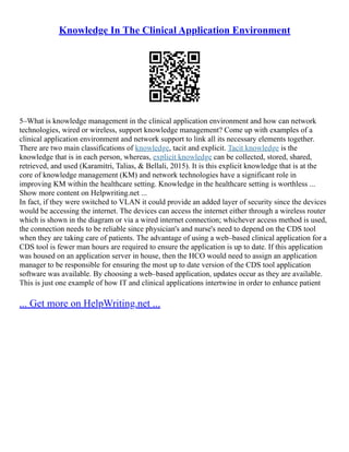Knowledge In The Clinical Application Environment
5–What is knowledge management in the clinical application environment and how can network
technologies, wired or wireless, support knowledge management? Come up with examples of a
clinical application environment and network support to link all its necessary elements together.
There are two main classifications of knowledge, tacit and explicit. Tacit knowledge is the
knowledge that is in each person, whereas, explicit knowledge can be collected, stored, shared,
retrieved, and used (Karamitri, Talias, & Bellali, 2015). It is this explicit knowledge that is at the
core of knowledge management (KM) and network technologies have a significant role in
improving KM within the healthcare setting. Knowledge in the healthcare setting is worthless ...
Show more content on Helpwriting.net ...
In fact, if they were switched to VLAN it could provide an added layer of security since the devices
would be accessing the internet. The devices can access the internet either through a wireless router
which is shown in the diagram or via a wired internet connection; whichever access method is used,
the connection needs to be reliable since physician's and nurse's need to depend on the CDS tool
when they are taking care of patients. The advantage of using a web–based clinical application for a
CDS tool is fewer man hours are required to ensure the application is up to date. If this application
was housed on an application server in house, then the HCO would need to assign an application
manager to be responsible for ensuring the most up to date version of the CDS tool application
software was available. By choosing a web–based application, updates occur as they are available.
This is just one example of how IT and clinical applications intertwine in order to enhance patient
... Get more on HelpWriting.net ...
 