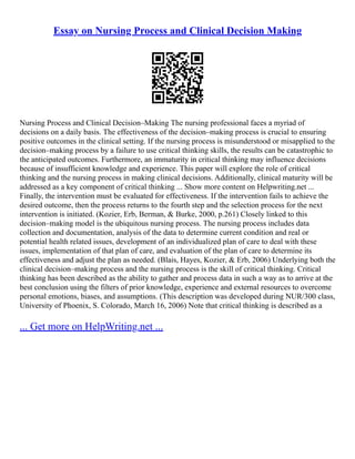 Essay on Nursing Process and Clinical Decision Making
Nursing Process and Clinical Decision–Making The nursing professional faces a myriad of
decisions on a daily basis. The effectiveness of the decision–making process is crucial to ensuring
positive outcomes in the clinical setting. If the nursing process is misunderstood or misapplied to the
decision–making process by a failure to use critical thinking skills, the results can be catastrophic to
the anticipated outcomes. Furthermore, an immaturity in critical thinking may influence decisions
because of insufficient knowledge and experience. This paper will explore the role of critical
thinking and the nursing process in making clinical decisions. Additionally, clinical maturity will be
addressed as a key component of critical thinking ... Show more content on Helpwriting.net ...
Finally, the intervention must be evaluated for effectiveness. If the intervention fails to achieve the
desired outcome, then the process returns to the fourth step and the selection process for the next
intervention is initiated. (Kozier, Erb, Berman, & Burke, 2000, p.261) Closely linked to this
decision–making model is the ubiquitous nursing process. The nursing process includes data
collection and documentation, analysis of the data to determine current condition and real or
potential health related issues, development of an individualized plan of care to deal with these
issues, implementation of that plan of care, and evaluation of the plan of care to determine its
effectiveness and adjust the plan as needed. (Blais, Hayes, Kozier, & Erb, 2006) Underlying both the
clinical decision–making process and the nursing process is the skill of critical thinking. Critical
thinking has been described as the ability to gather and process data in such a way as to arrive at the
best conclusion using the filters of prior knowledge, experience and external resources to overcome
personal emotions, biases, and assumptions. (This description was developed during NUR/300 class,
University of Phoenix, S. Colorado, March 16, 2006) Note that critical thinking is described as a
... Get more on HelpWriting.net ...
 