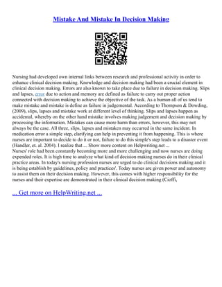 Mistake And Mistake In Decision Making
Nursing had developed own internal links between research and professional activity in order to
enhance clinical decision making. Knowledge and decision making had been a crucial element in
clinical decision making. Errors are also known to take place due to failure in decision making. Slips
and lapses, error due to action and memory are defined as failure to carry out proper action
connected with decision making to achieve the objective of the task. As a human all of us tend to
make mistake and mistake is define as failure in judgemental. According to Thompson & Dowding,
(2009), slips, lapses and mistake work at different level of thinking. Slips and lapses happen as
accidental, whereby on the other hand mistake involves making judgement and decision making by
processing the information. Mistakes can cause more harm than errors, however, this may not
always be the case. All three, slips, lapses and mistaken may occurred in the same incident. In
medication error a simple step, clarifying can help in preventing it from happening. This is where
nurses are important to decide to do it or not, failure to do this simple's step leads to a disaster event
(Handler, et. al. 2004). I realize that ... Show more content on Helpwriting.net ...
Nurses' role had been constantly becoming more and more challenging and now nurses are doing
expended roles. It is high time to analyze what kind of decision making nurses do in their clinical
practice areas. In today's nursing profession nurses are urged to do clinical decisions making and it
is being establish by guidelines, policy and practices'. Today nurses are given power and autonomy
to assist them on their decision making. However, this comes with higher responsibility for the
nurses and their expertise are demonstrated in their clinical decision making (Cioffi,
... Get more on HelpWriting.net ...
 
